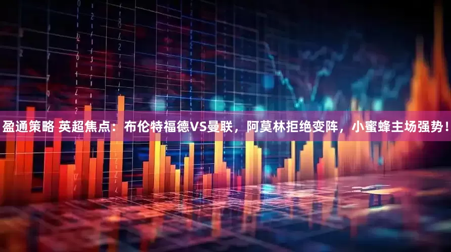 盈通策略 英超焦点：布伦特福德VS曼联，阿莫林拒绝变阵，小蜜蜂主场强势！